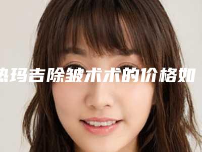 热玛吉除皱术术的价格如何_热玛吉除皱术价格受到哪些因素影响