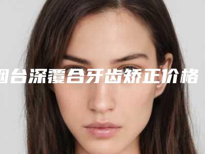 烟台深覆合牙齿矫正价格的影响因素有哪些