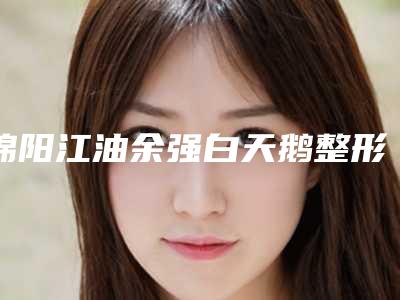 绵阳江油余强白天鹅整形医院,绵阳何医生医疗美容诊所哪家好一目了然