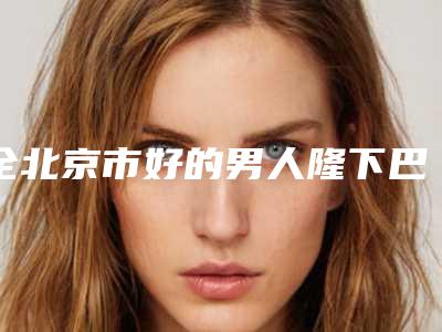 全北京市好的男人隆下巴医院(北京珈龄医疗美容口腔医学中心亮相榜首)