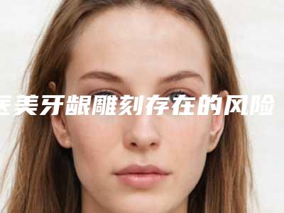 医美牙龈雕刻存在的风险大吗,医美牙龈雕刻危险可以避免吗