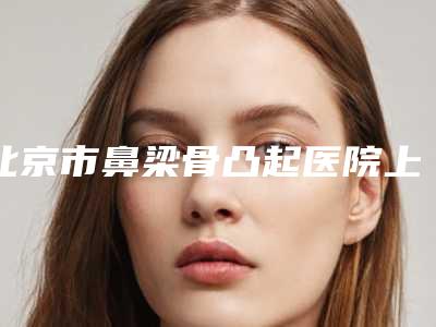 北京市鼻梁骨凸起医院上榜名单十强都是专业机构(北京市鼻梁骨凸起整形医院)