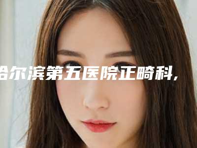 哈尔滨第五医院正畸科,哈尔滨李翔医疗美容口碑、实力充分PK