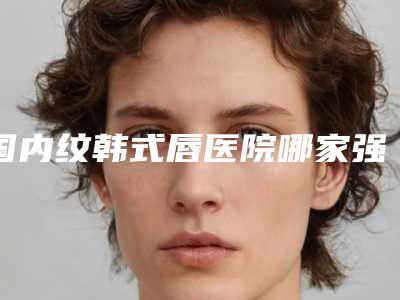 国内纹韩式唇医院哪家强:纹韩式唇医院前50强正式发布