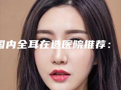 国内全耳在造医院推荐:全耳在造医院前50名人气飙升