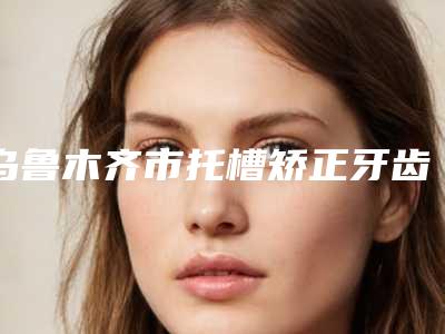 乌鲁木齐市托槽矫正牙齿医生上榜清单前十强优选-乌鲁木齐市托槽矫正牙齿口腔医生