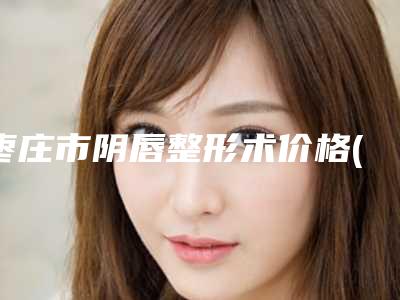 枣庄市阴唇整形术价格(收费标准)2025来了(阴唇整形术均价为：8550元)