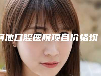 河池口腔医院项目价格均价展示-龅牙牙冠修复8901-12722元