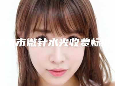 淮南市微针水光收费标准2025在线免费查询-淮南市微针水光价格行情