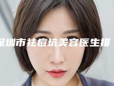 深圳市祛痘坑美容医生排行榜前十位名单正式公布-深圳市祛痘坑美容医生