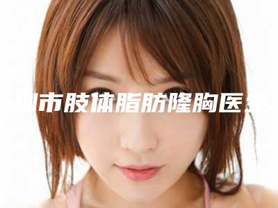 深圳市肢体脂肪隆胸医生排行榜前十佳全新洗牌-康壮为医生技术满分价格便宜