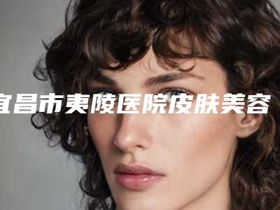 宜昌市夷陵医院皮肤美容科,宜昌圣美医疗美容门诊部公立私立口碑大PK