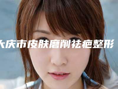 大庆市皮肤磨削祛疤整形医生排行榜攻略-大庆市皮肤磨削祛疤整形整形医生