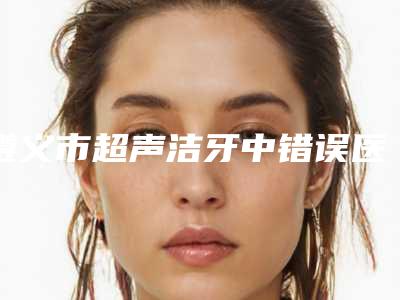 遵义市超声洁牙中错误医院排行TOP10强各个口碑佳（遵义市超声洁牙中错误口腔医院名气大审美好）