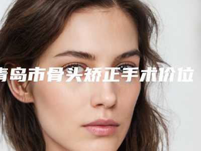 青岛市骨头矫正手术价位表新版上线一览-青岛市骨头矫正手术整形需要费用多不多