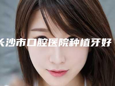 长沙市口腔医院种植牙好吗-价格收费表完整抢先看