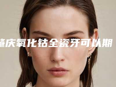 肇庆氧化钴全瓷牙可以期维持多久时间