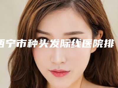 西宁市种头发际线医院排行十强技术实力对比（西宁丽滋卡尔医疗美容门诊部值得信赖）