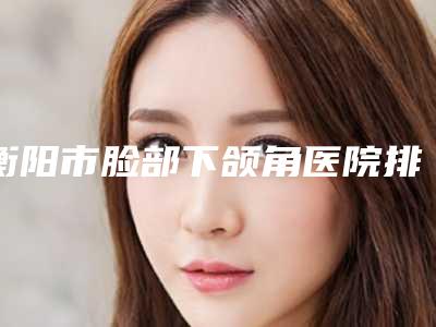 衡阳市脸部下颌角医院排行前十位名单看个够(衡阳市脸部下颌角整形医院)