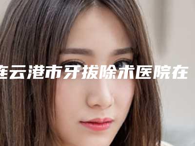 连云港市牙拔除术医院在榜名单那家技术好（连云港市牙拔除术口腔医院口碑推荐）