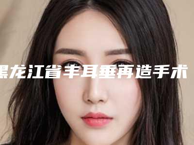 黑龙江省丰耳垂再造手术整形医院(牡丹江赵桂荣中医皮肤诊所口碑_实力悉数盘点)