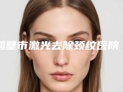 鹤壁市激光去除颈纹医院top10强排名榜大汇集(鹤壁美林苑整形门诊部深得人心)