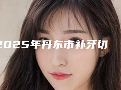 2025年丹东市补牙切开牙龈医院上榜名单哪家更厉害-丹东市补牙切开牙龈口腔医院