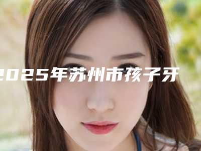 2025年苏州市孩子牙齿外凸矫正价格表人气代表一览-苏州市孩子牙齿外凸矫正手术便宜多少钱